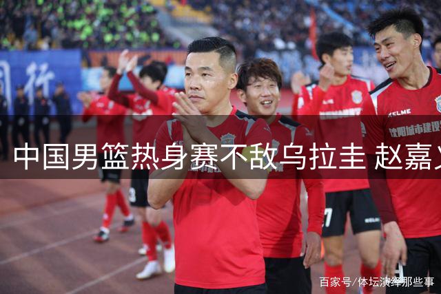 中国男篮热身赛不敌乌拉圭 赵嘉义成唯一亮点