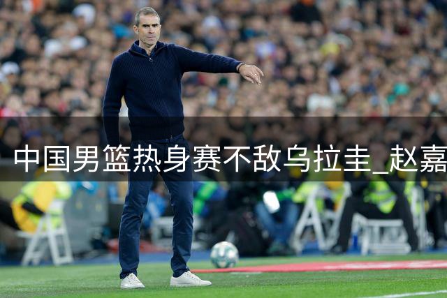 中国男篮热身赛不敌乌拉圭 赵嘉义成唯一亮点