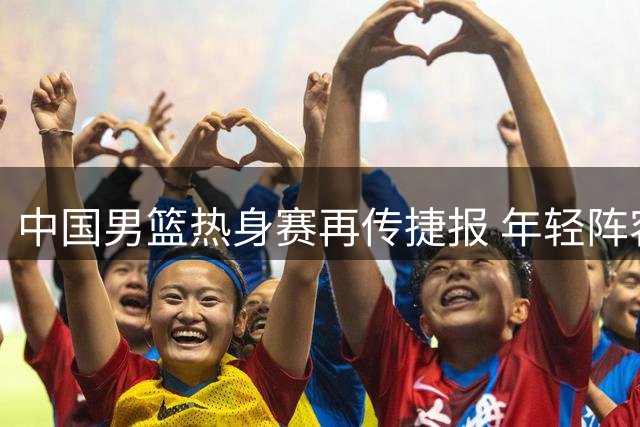 中国男篮热身赛再传捷报 年轻阵容力克格鲁吉亚显锋芒