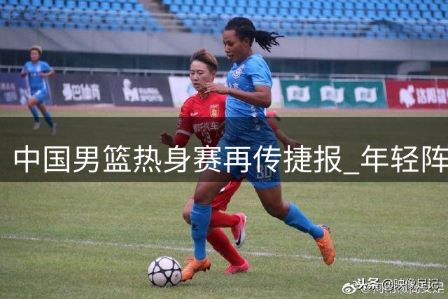 中国男篮热身赛再传捷报 年轻阵容力克格鲁吉亚显锋芒