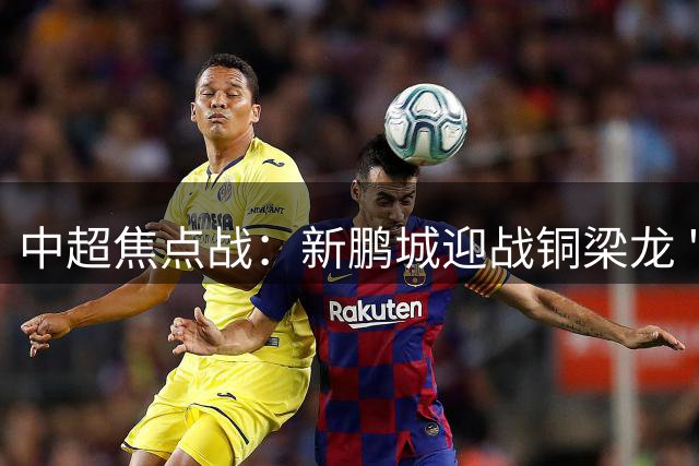 中超焦点战：新鹏城迎战铜梁龙 "铁面判官"麦麦提江引关注