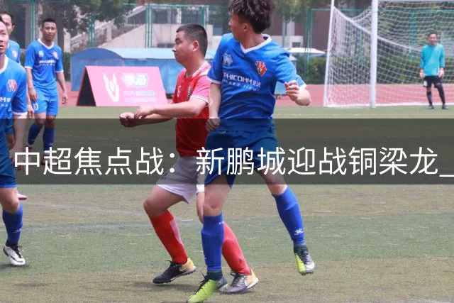 中超焦点战：新鹏城迎战铜梁龙 "铁面判官"麦麦提江引关注