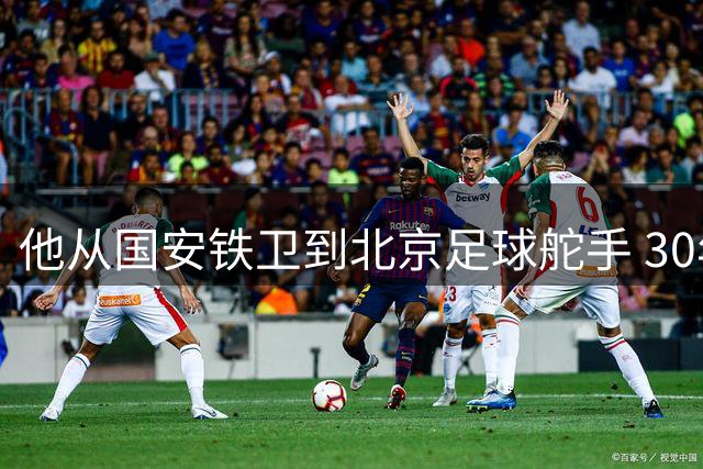 他从国安铁卫到北京足球舵手 30年深耕只为重铸青训根基
