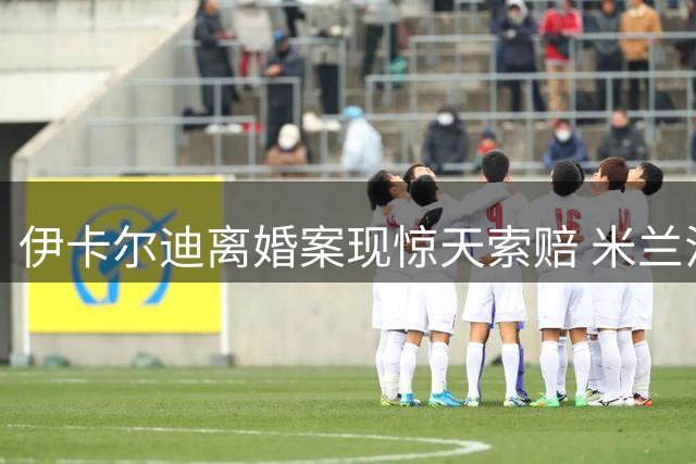 伊卡尔迪离婚案现惊天索赔 米兰法院二度驳回旺达每月48万欧诉求