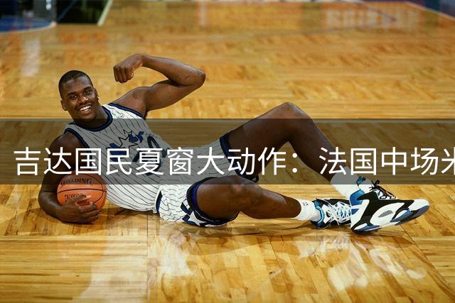 吉达国民夏窗大动作：法国中场米约或被清洗 新后腰引援锁定