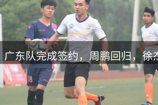 广东队完成签约，周鹏回归，徐杰出任副队长，朱芳雨完成球队组建