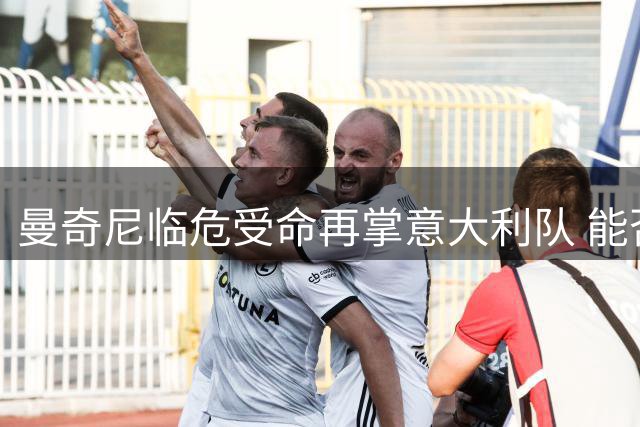 曼奇尼临危受命再掌意大利队 能否拯救无缘世界杯的蓝衣军团？
