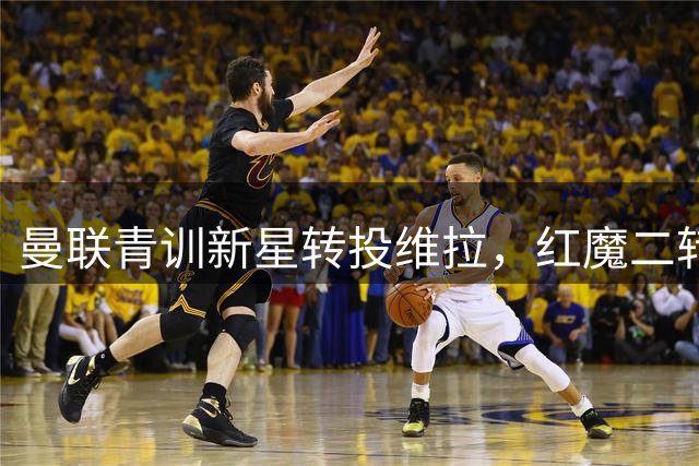 曼联青训新星转投维拉，红魔二转分成不及拉什福德周薪