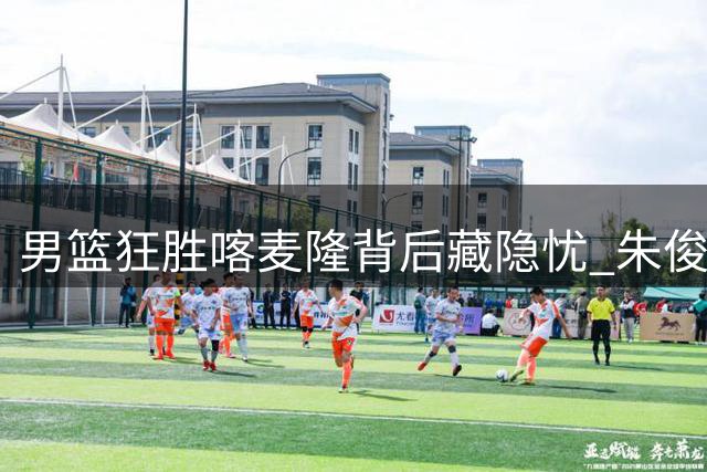 男篮狂胜喀麦隆背后藏隐忧 朱俊龙首发表现引争议