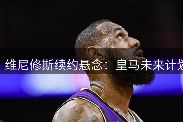 维尼修斯续约悬念：皇马未来计划决定巴西球星去留