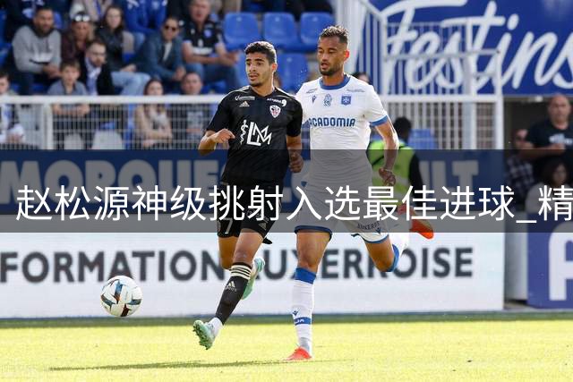 赵松源神级挑射入选最佳进球 精细化技术展现惊艳一刻