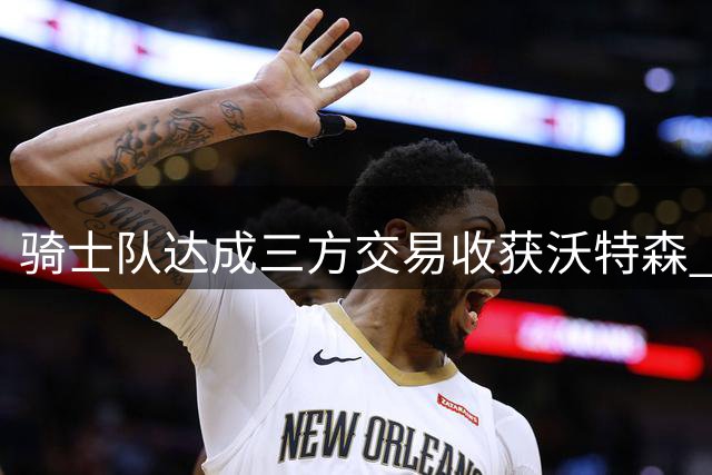 骑士队达成三方交易收获沃特森 哈登新约或低于3000万美元持续让利